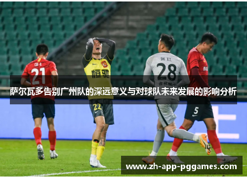 萨尔瓦多告别广州队的深远意义与对球队未来发展的影响分析
