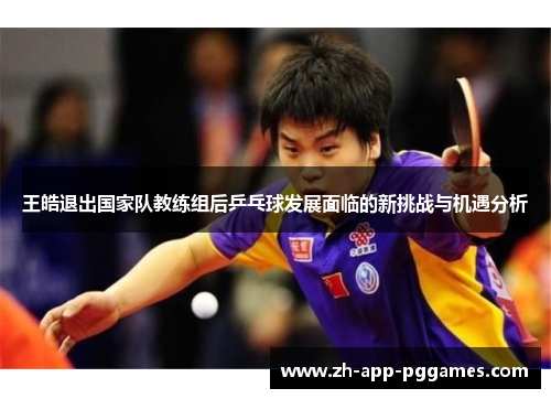 王皓退出国家队教练组后乒乓球发展面临的新挑战与机遇分析