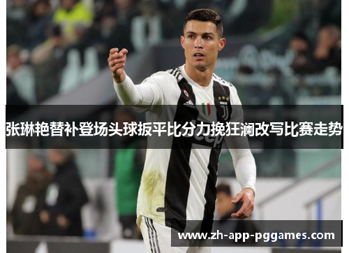 张琳艳替补登场头球扳平比分力挽狂澜改写比赛走势